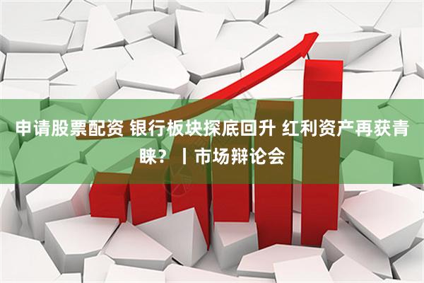 申请股票配资 银行板块探底回升 红利资产再获青睐?丨市场辩论会