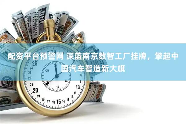 配资平台预警网 深蓝南京数智工厂挂牌，擎起中国汽车智造新大旗