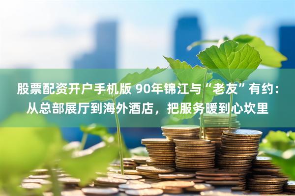 股票配资开户手机版 90年锦江与“老友”有约：从总部展厅到海外酒店，把服务暖到心坎里