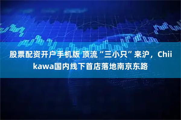 股票配资开户手机版 顶流“三小只”来沪，Chiikawa国内线下首店落地南京东路