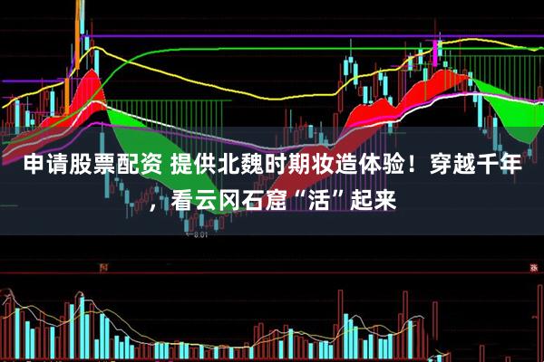 申请股票配资 提供北魏时期妆造体验！穿越千年，看云冈石窟“活”起来