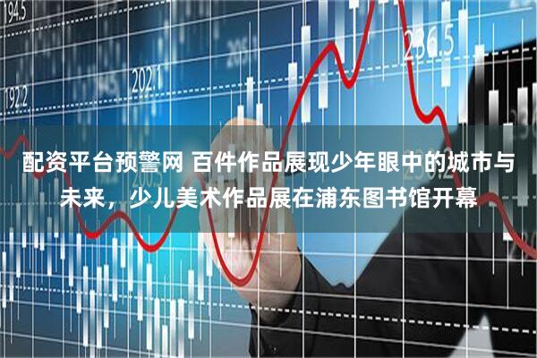 配资平台预警网 百件作品展现少年眼中的城市与未来，少儿美术作品展在浦东图书馆开幕